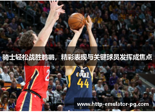 骑士轻松战胜鹈鹕,精彩表现与关键球员发挥成焦点 骑士轻松战胜鹈鹕,精彩表现与关键球员发挥成焦点