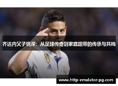 齐达内父子情深:从足球传奇到家庭纽带的传承与共鸣 齐达内父子情深:从足球传奇到家庭纽带的传承与共鸣