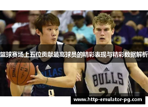 篮球赛场上五位贡献最高球员的精彩表现与精彩数据解析