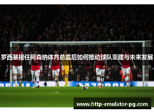 罗西基接任阿森纳体育总监后如何推动球队重建与未来发展 罗西基接任阿森纳体育总监后如何推动球队重建与未来发展