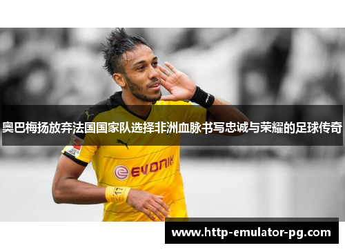 奥巴梅扬放弃法国国家队选择非洲血脉书写忠诚与荣耀的足球传奇