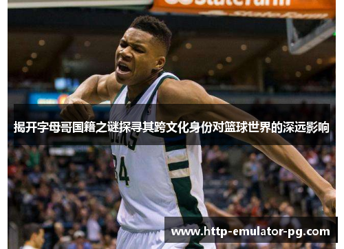 揭开字母哥国籍之谜探寻其跨文化身份对篮球世界的深远影响