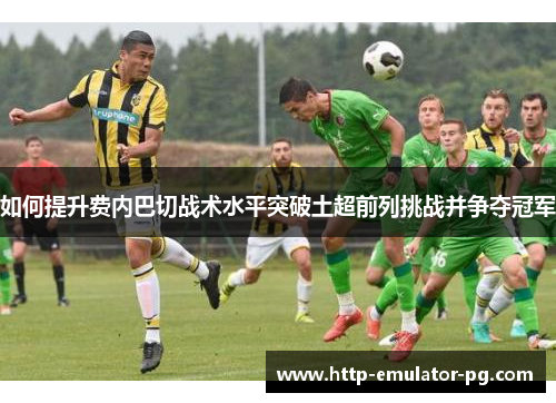 如何提升费内巴切战术水平突破土超前列挑战并争夺冠军