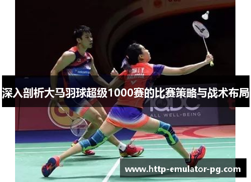 深入剖析大马羽球超级1000赛的比赛策略与战术布局 深入剖析大马羽球超级1000赛的比赛策略与战术布局