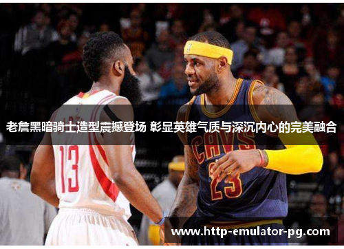 老詹黑暗骑士造型震撼登场 彰显英雄气质与深沉内心的完美融合