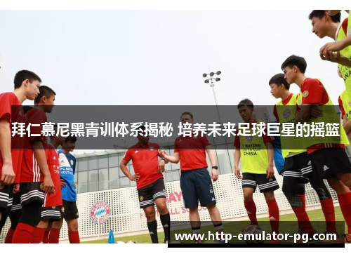 拜仁慕尼黑青训体系揭秘 培养未来足球巨星的摇篮