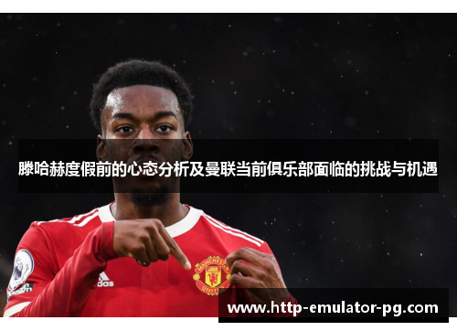 滕哈赫度假前的心态分析及曼联当前俱乐部面临的挑战与机遇